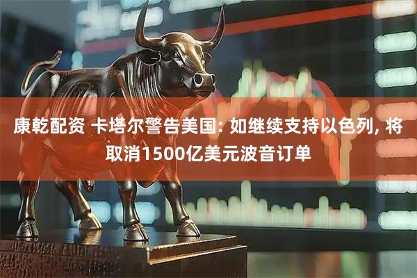 康乾配资 卡塔尔警告美国: 如继续支持以色列, 将取消1500亿美元波音订单