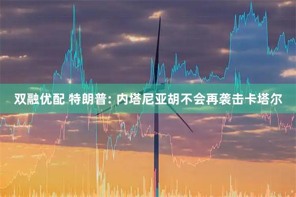 双融优配 特朗普: 内塔尼亚胡不会再袭击卡塔尔
