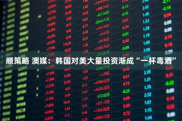 顺策略 澳媒：韩国对美大量投资渐成“一杯毒酒”