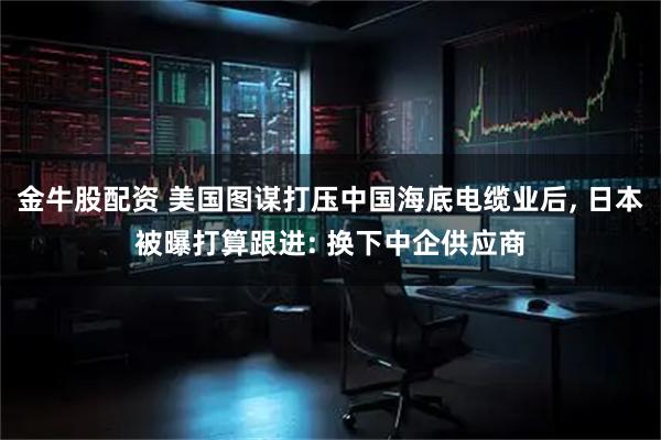 金牛股配资 美国图谋打压中国海底电缆业后, 日本被曝打算跟进: 换下中企供应商