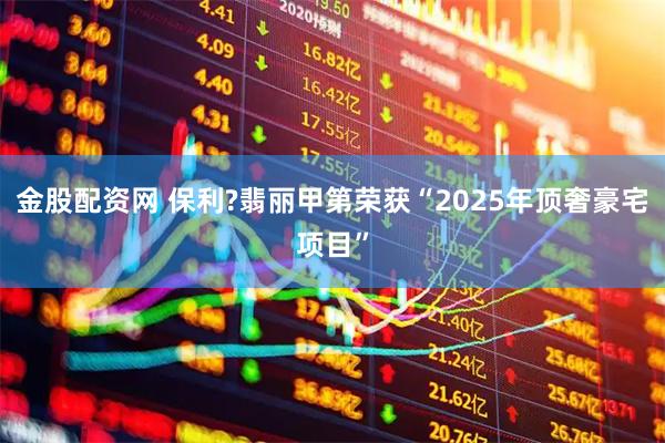 金股配资网 保利?翡丽甲第荣获“2025年顶奢豪宅项目”