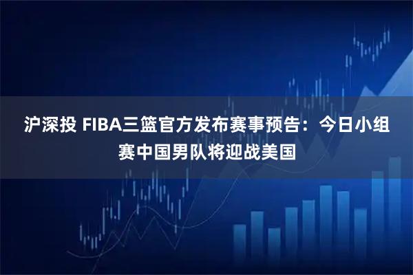 沪深投 FIBA三篮官方发布赛事预告：今日小组赛中国男队将迎战美国