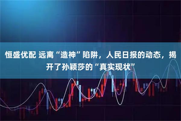 恒盛优配 远离“造神”陷阱，人民日报的动态，揭开了孙颖莎的“真实现状”