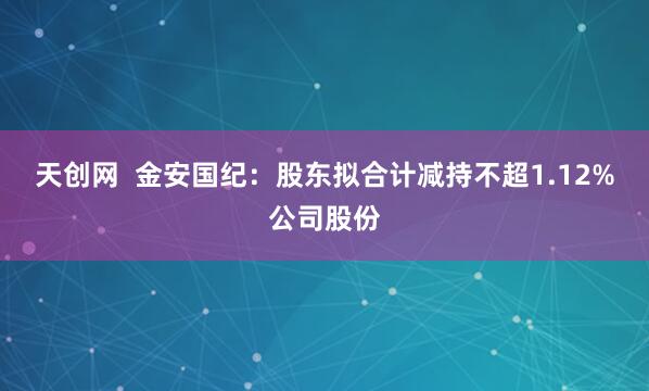 天创网  金安国纪：股东拟合计减持不超1.12%公司股份