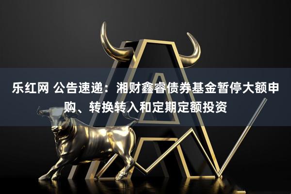 乐红网 公告速递：湘财鑫睿债券基金暂停大额申购、转换转入和定期定额投资