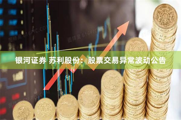 银河证券 苏利股份：股票交易异常波动公告