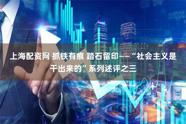 上海配资网 抓铁有痕 踏石留印——“社会主义是干出来的”系列述评之三