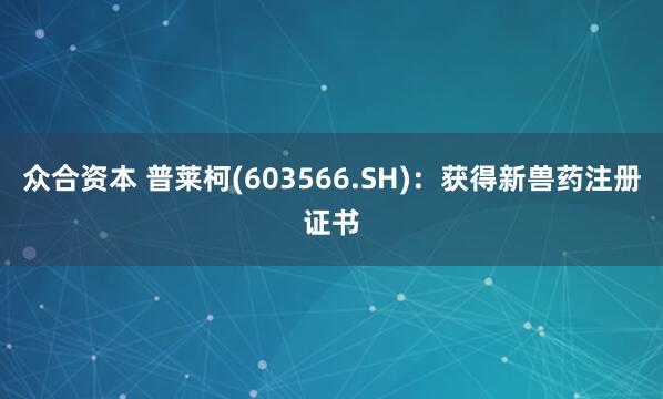 众合资本 普莱柯(603566.SH)：获得新兽药注册证书