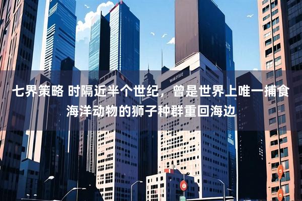 七界策略 时隔近半个世纪，曾是世界上唯一捕食海洋动物的狮子种群重回海边