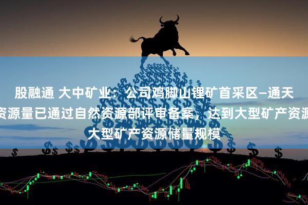 股融通 大中矿业：公司鸡脚山锂矿首采区—通天庙矿段的资源量已通过自然资源部评审备案，达到大型矿产资源储量规模