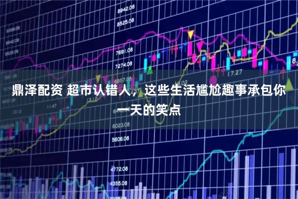 鼎泽配资 超市认错人，这些生活尴尬趣事承包你一天的笑点