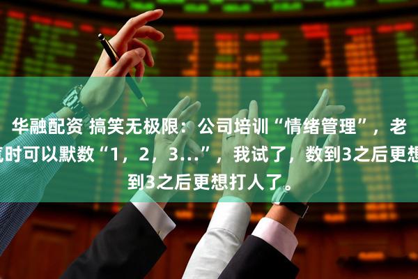 华融配资 搞笑无极限：公司培训“情绪管理”，老师说生气时可以默数“1，2，3…”，我试了，数到3之后更想打人了。