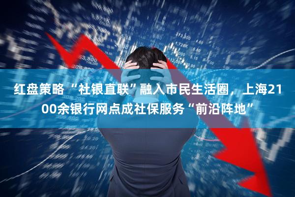 红盘策略 “社银直联”融入市民生活圈，上海2100余银行网点成社保服务“前沿阵地”