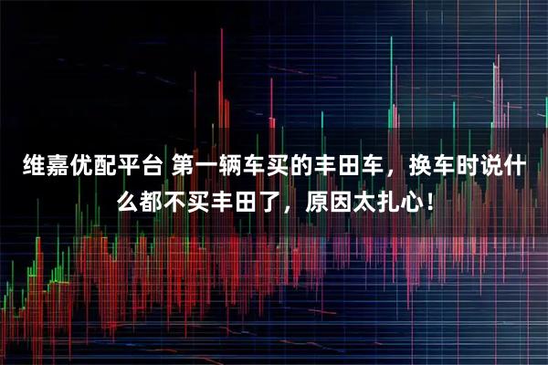 维嘉优配平台 第一辆车买的丰田车，换车时说什么都不买丰田了，原因太扎心！