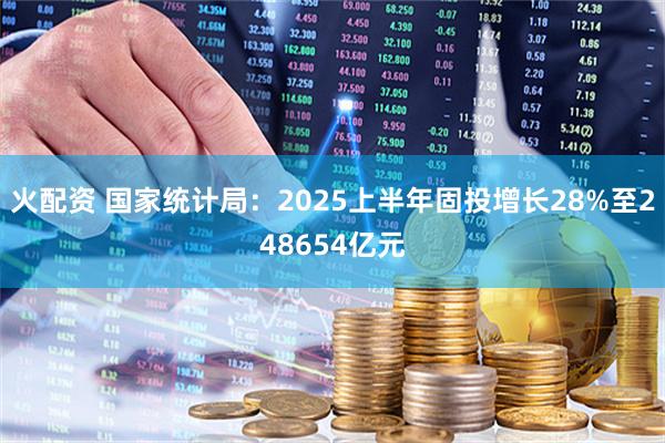 火配资 国家统计局：2025上半年固投增长28%至248654亿元