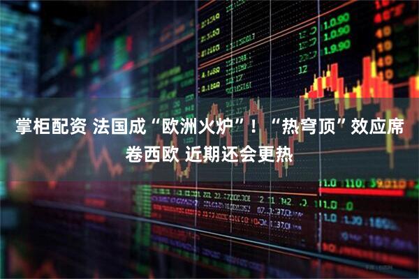 掌柜配资 法国成“欧洲火炉”！“热穹顶”效应席卷西欧 近期还会更热
