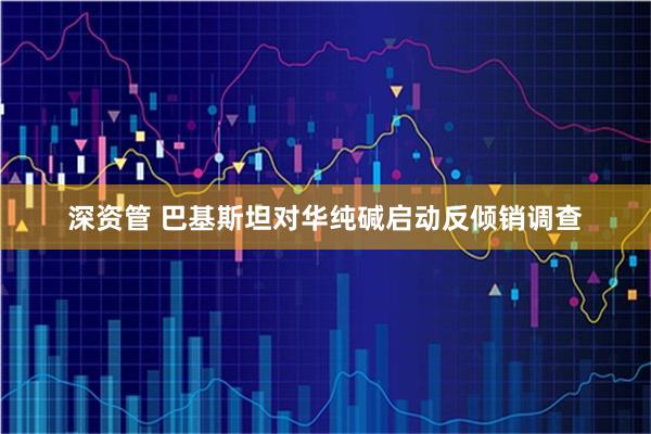 深资管 巴基斯坦对华纯碱启动反倾销调查