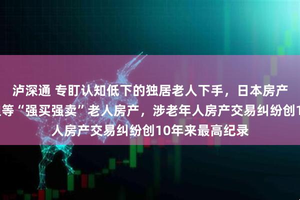 泸深通 专盯认知低下的独居老人下手，日本房产商通过哄骗胁迫等“强买强卖”老人房产，涉老年人房产交易纠纷创10年来最高纪录