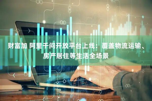 财富加 阿里千问开放平台上线：覆盖物流运输、房产居住等生活全场景