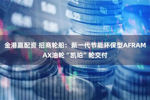 金港赢配资 招商轮船：新一代节能环保型AFRAMAX油轮“凯珀”轮交付
