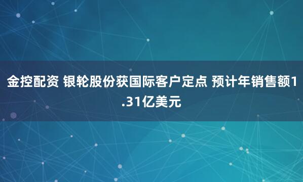金控配资 银轮股份获国际客户定点 预计年销售额1.31亿美元